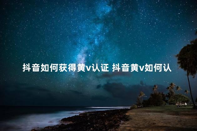 抖音如何获得黄v认证 抖音黄v如何认证一级的